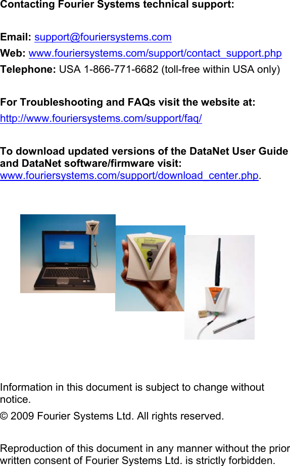 Contacting Fourier Systems technical support:   Email: support@fouriersystems.com Web: www.fouriersystems.com/support/contact_support.php Telephone: USA 1-866-771-6682 (toll-free within USA only)  For Troubleshooting and FAQs visit the website at: http://www.fouriersystems.com/support/faq/  To download updated versions of the DataNet User Guide and DataNet software/firmware visit: www.fouriersystems.com/support/download_center.php.              Information in this document is subject to change without notice. &copy; 2009 Fourier Systems Ltd. All rights reserved.  Reproduction of this document in any manner without the prior written consent of Fourier Systems Ltd. is strictly forbidden. 