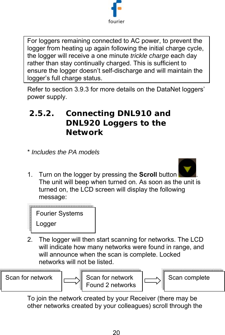   20 For loggers remaining connected to AC power, to prevent the logger from heating up again following the initial charge cycle, the logger will receive a one minute trickle charge each day rather than stay continually charged. This is sufficient to ensure the logger doesn&rsquo;t self-discharge and will maintain the logger&rsquo;s full charge status. Refer to section  3.9.3 for more details on the DataNet loggers&rsquo; power supply. 2.5.2. Connecting DNL910 and DNL920 Loggers to the Network * Includes the PA models  1.  Turn on the logger by pressing the Scroll button  . The unit will beep when turned on. As soon as the unit is turned on, the LCD screen will display the following message:  2.  The logger will then start scanning for networks. The LCD will indicate how many networks were found in range, and will announce when the scan is complete. Locked networks will not be listed. Scan for network Scan for network Found 2 networksScan complete  Scan for network Scan for network Found 2 networksScan complete   To join the network created by your Receiver (there may be other networks created by your colleagues) scroll through the Fourier Systems Logger 