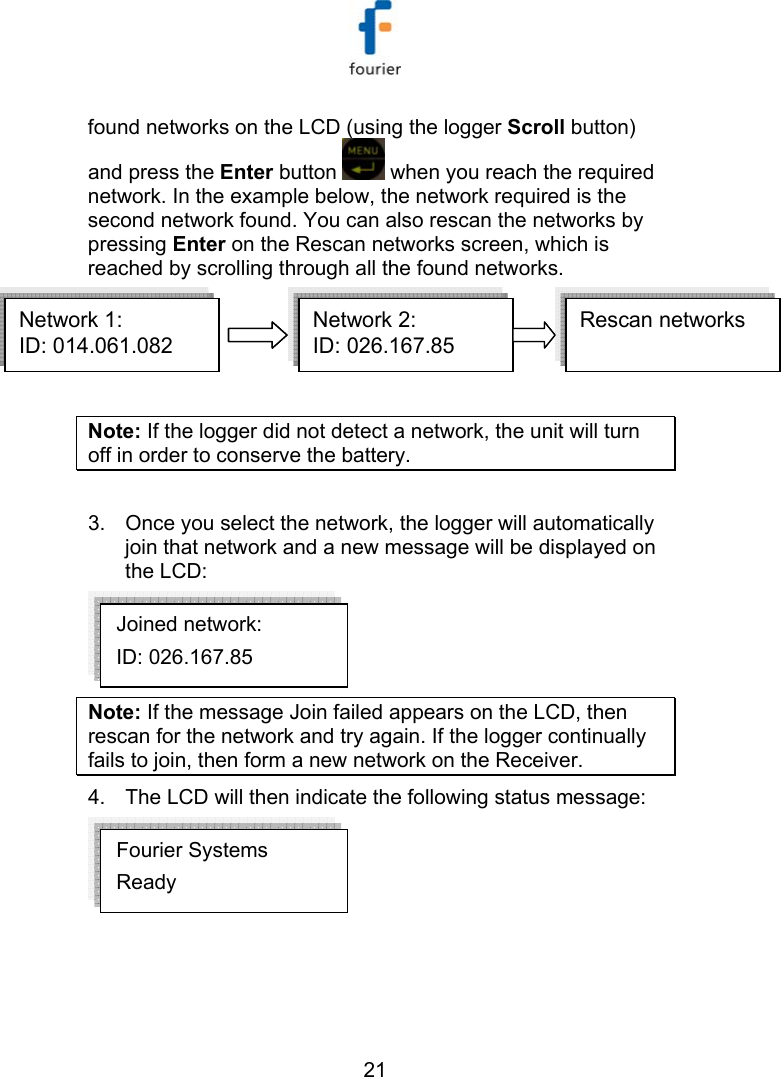   21 found networks on the LCD (using the logger Scroll button) and press the Enter button   when you reach the required network. In the example below, the network required is the second network found. You can also rescan the networks by pressing Enter on the Rescan networks screen, which is reached by scrolling through all the found networks. Network 1:ID: 014.061.082  Network 2:ID: 026.167.85  Rescan networksNetwork 1:ID: 014.061.082  Network 2:ID: 026.167.85  Network 1:ID: 014.061.082  Network 2:ID: 026.167.85  Rescan networks  Note: If the logger did not detect a network, the unit will turn off in order to conserve the battery.  3.  Once you select the network, the logger will automatically join that network and a new message will be displayed on the LCD:  Note: If the message Join failed appears on the LCD, then rescan for the network and try again. If the logger continually fails to join, then form a new network on the Receiver. 4.  The LCD will then indicate the following status message:  Fourier Systems Ready Joined network: ID: 026.167.85   