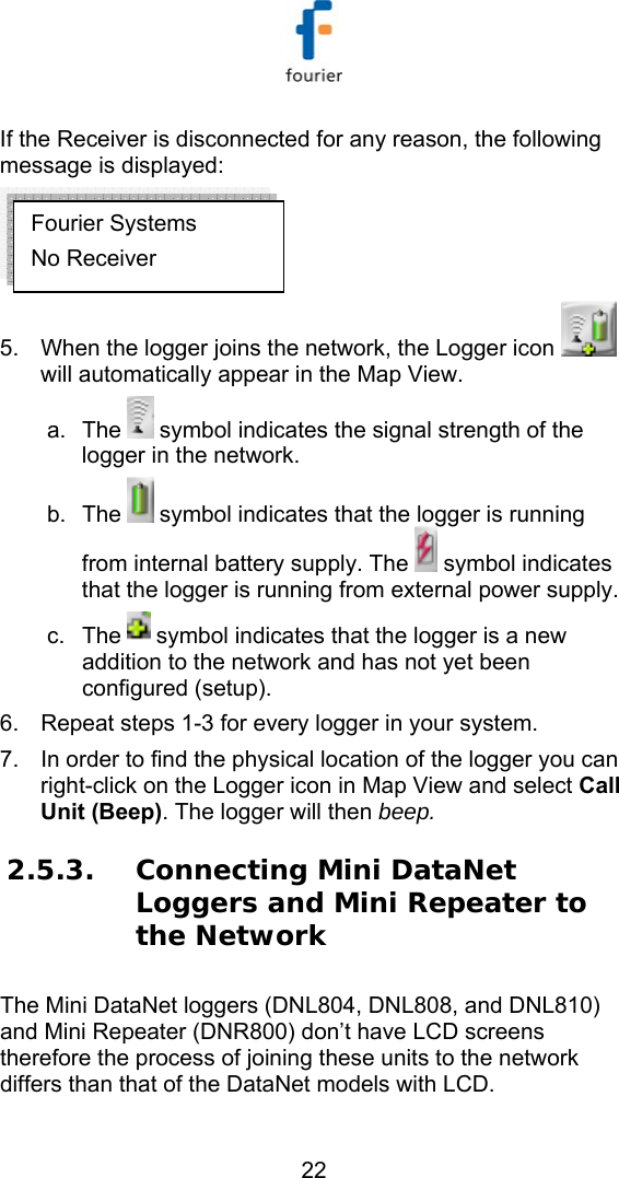   22 If the Receiver is disconnected for any reason, the following message is displayed:  5.  When the logger joins the network, the Logger icon   will automatically appear in the Map View.  a. The   symbol indicates the signal strength of the logger in the network.  b. The   symbol indicates that the logger is running from internal battery supply. The   symbol indicates that the logger is running from external power supply. c. The   symbol indicates that the logger is a new addition to the network and has not yet been configured (setup). 6.  Repeat steps 1-3 for every logger in your system. 7.  In order to find the physical location of the logger you can right-click on the Logger icon in Map View and select Call Unit (Beep). The logger will then beep. 2.5.3. Connecting Mini DataNet Loggers and Mini Repeater to the Network The Mini DataNet loggers (DNL804, DNL808, and DNL810) and Mini Repeater (DNR800) don&rsquo;t have LCD screens therefore the process of joining these units to the network differs than that of the DataNet models with LCD.  Fourier Systems No Receiver 