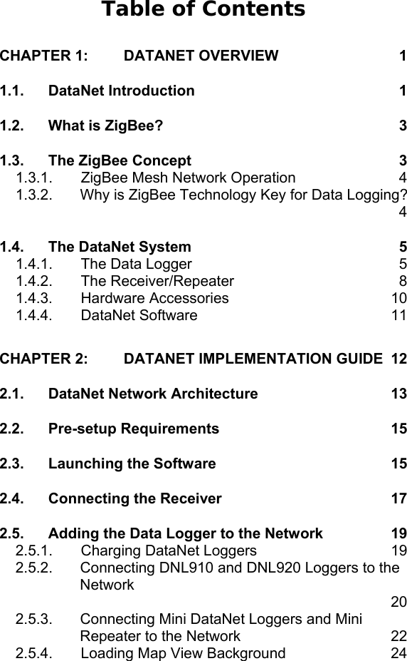 Table of Contents CHAPTER 1: DATANET OVERVIEW  1 1.1. DataNet Introduction  1 1.2. What is ZigBee?  3 1.3. The ZigBee Concept  3 1.3.1.  ZigBee Mesh Network Operation  4 1.3.2.  Why is ZigBee Technology Key for Data Logging?   4 1.4. The DataNet System  5 1.4.1.  The Data Logger  5 1.4.2. The Receiver/Repeater  8 1.4.3. Hardware Accessories  10 1.4.4. DataNet Software  11 CHAPTER 2: DATANET IMPLEMENTATION GUIDE  12 2.1. DataNet Network Architecture  13 2.2. Pre-setup Requirements  15 2.3. Launching the Software  15 2.4. Connecting the Receiver  17 2.5. Adding the Data Logger to the Network  19 2.5.1.  Charging DataNet Loggers  19 2.5.2.  Connecting DNL910 and DNL920 Loggers to the Network    20 2.5.3.  Connecting Mini DataNet Loggers and Mini Repeater to the Network  22 2.5.4.  Loading Map View Background  24 