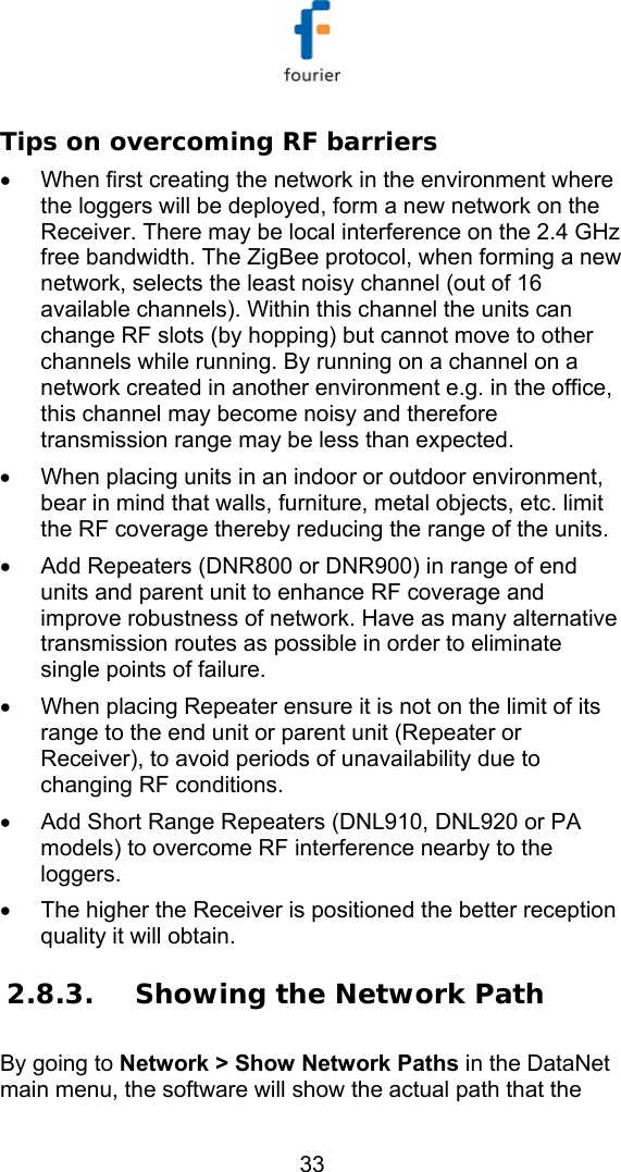   33 Tips on overcoming RF barriers &bull;  When first creating the network in the environment where the loggers will be deployed, form a new network on the Receiver. There may be local interference on the 2.4 GHz free bandwidth. The ZigBee protocol, when forming a new network, selects the least noisy channel (out of 16 available channels). Within this channel the units can change RF slots (by hopping) but cannot move to other channels while running. By running on a channel on a network created in another environment e.g. in the office, this channel may become noisy and therefore transmission range may be less than expected. &bull;  When placing units in an indoor or outdoor environment, bear in mind that walls, furniture, metal objects, etc. limit the RF coverage thereby reducing the range of the units.  &bull;  Add Repeaters (DNR800 or DNR900) in range of end units and parent unit to enhance RF coverage and improve robustness of network. Have as many alternative transmission routes as possible in order to eliminate single points of failure.  &bull;  When placing Repeater ensure it is not on the limit of its range to the end unit or parent unit (Repeater or Receiver), to avoid periods of unavailability due to changing RF conditions. &bull;  Add Short Range Repeaters (DNL910, DNL920 or PA models) to overcome RF interference nearby to the loggers. &bull;  The higher the Receiver is positioned the better reception quality it will obtain. 2.8.3. Showing the Network Path By going to Network > Show Network Paths in the DataNet main menu, the software will show the actual path that the 