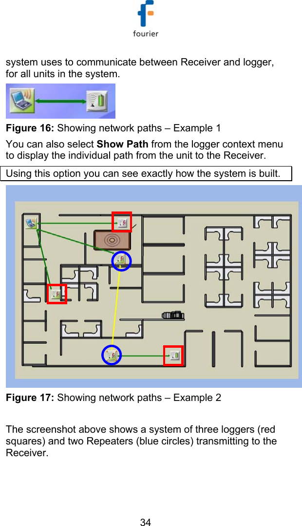   34 system uses to communicate between Receiver and logger, for all units in the system.  Figure 16: Showing network paths &ndash; Example 1 You can also select Show Path from the logger context menu to display the individual path from the unit to the Receiver. Using this option you can see exactly how the system is built.   Figure 17: Showing network paths &ndash; Example 2  The screenshot above shows a system of three loggers (red squares) and two Repeaters (blue circles) transmitting to the Receiver. 