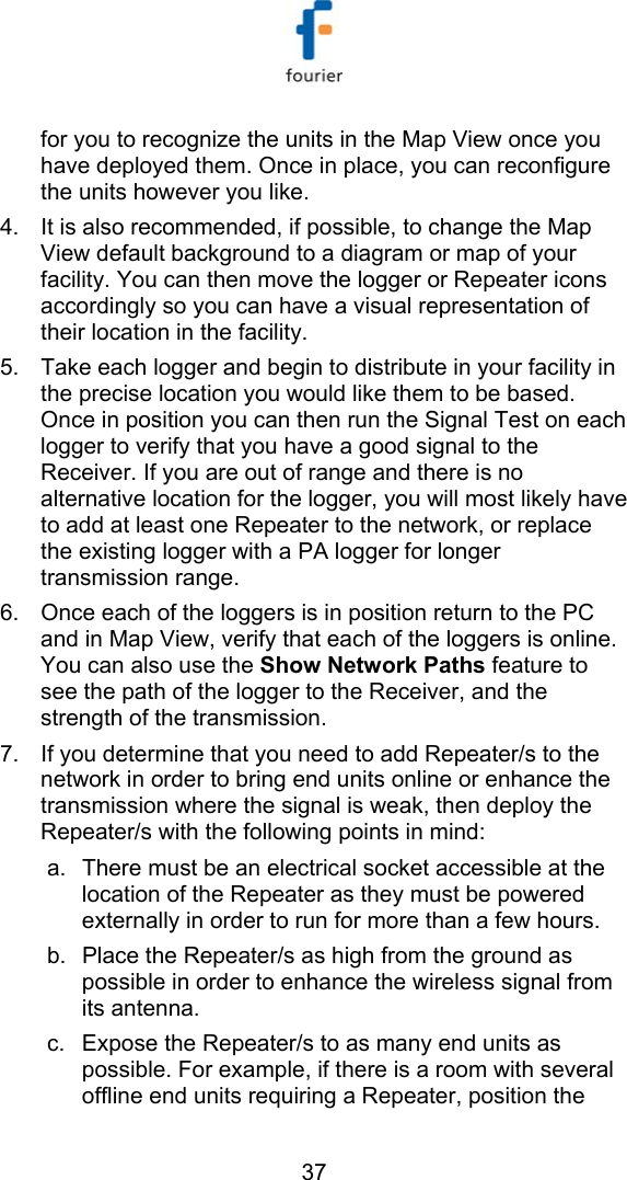   37 for you to recognize the units in the Map View once you have deployed them. Once in place, you can reconfigure the units however you like.  4.  It is also recommended, if possible, to change the Map View default background to a diagram or map of your facility. You can then move the logger or Repeater icons accordingly so you can have a visual representation of their location in the facility. 5.  Take each logger and begin to distribute in your facility in the precise location you would like them to be based. Once in position you can then run the Signal Test on each logger to verify that you have a good signal to the Receiver. If you are out of range and there is no alternative location for the logger, you will most likely have to add at least one Repeater to the network, or replace the existing logger with a PA logger for longer transmission range.  6.  Once each of the loggers is in position return to the PC and in Map View, verify that each of the loggers is online. You can also use the Show Network Paths feature to see the path of the logger to the Receiver, and the strength of the transmission.  7.  If you determine that you need to add Repeater/s to the network in order to bring end units online or enhance the transmission where the signal is weak, then deploy the Repeater/s with the following points in mind: a.  There must be an electrical socket accessible at the location of the Repeater as they must be powered externally in order to run for more than a few hours. b.  Place the Repeater/s as high from the ground as possible in order to enhance the wireless signal from its antenna.  c.  Expose the Repeater/s to as many end units as possible. For example, if there is a room with several offline end units requiring a Repeater, position the 