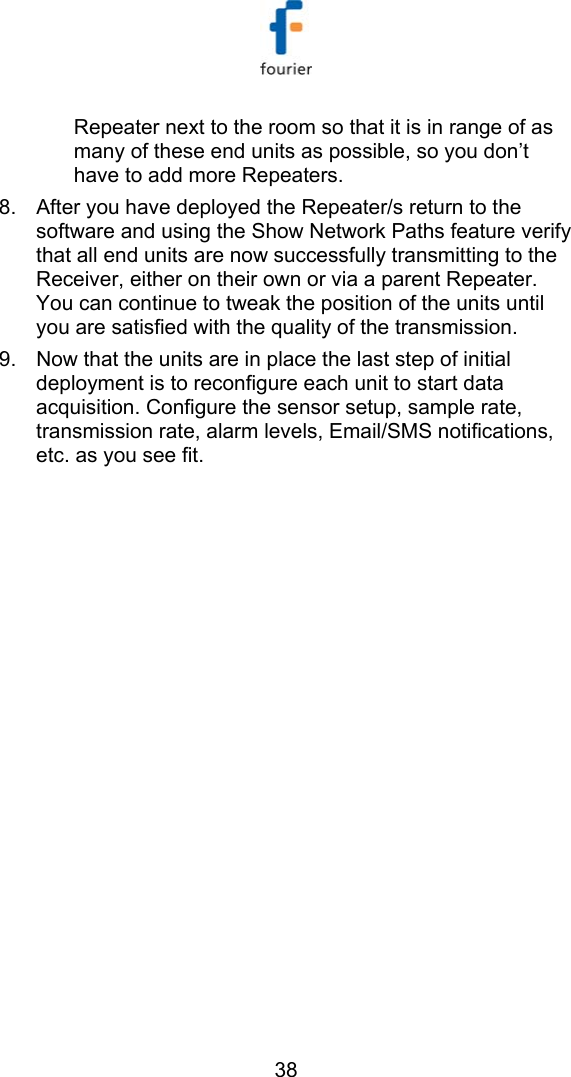   38 Repeater next to the room so that it is in range of as many of these end units as possible, so you don&rsquo;t have to add more Repeaters.  8.  After you have deployed the Repeater/s return to the software and using the Show Network Paths feature verify that all end units are now successfully transmitting to the Receiver, either on their own or via a parent Repeater. You can continue to tweak the position of the units until you are satisfied with the quality of the transmission. 9.  Now that the units are in place the last step of initial deployment is to reconfigure each unit to start data acquisition. Configure the sensor setup, sample rate, transmission rate, alarm levels, Email/SMS notifications, etc. as you see fit.   