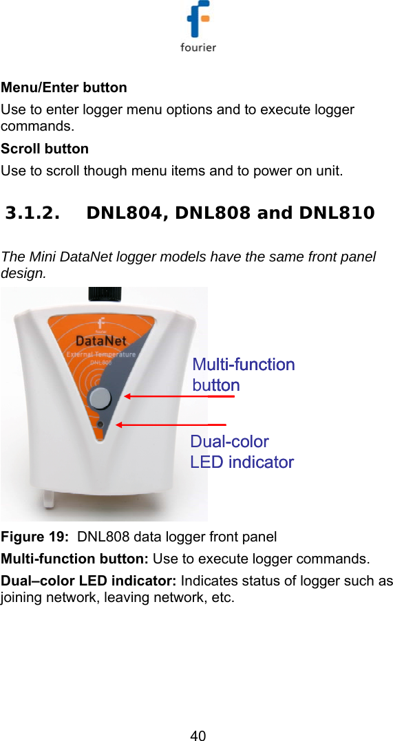   40 Menu/Enter button Use to enter logger menu options and to execute logger commands. Scroll button Use to scroll though menu items and to power on unit. 3.1.2. DNL804, DNL808 and DNL810 The Mini DataNet logger models have the same front panel design. Multi-function buttonDual-color LED indicatorMulti-function buttonMulti-function buttonDual-color LED indicator Figure 19:  DNL808 data logger front panel Multi-function button: Use to execute logger commands. Dual&ndash;color LED indicator: Indicates status of logger such as joining network, leaving network, etc.  