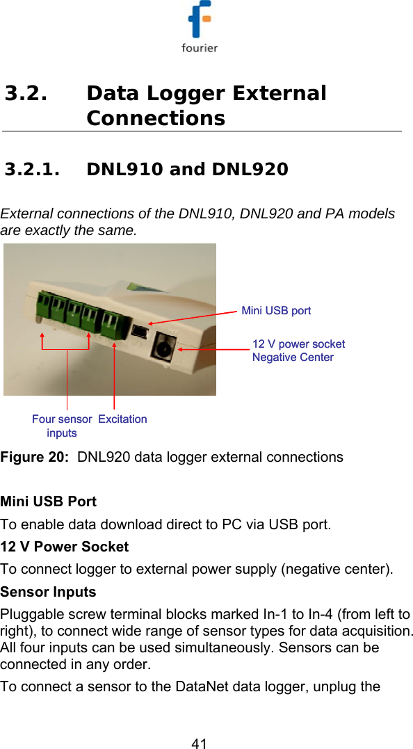   41 3.2. Data Logger External Connections 3.2.1. DNL910 and DNL920 External connections of the DNL910, DNL920 and PA models are exactly the same.  Mini USB port12 V power socket Negative CenterFour sensor inputsExcitationMini USB port12 V power socket Negative CenterFour sensor inputsExcitation Figure 20:  DNL920 data logger external connections  Mini USB Port To enable data download direct to PC via USB port. 12 V Power Socket To connect logger to external power supply (negative center). Sensor Inputs Pluggable screw terminal blocks marked In-1 to In-4 (from left to right), to connect wide range of sensor types for data acquisition. All four inputs can be used simultaneously. Sensors can be connected in any order. To connect a sensor to the DataNet data logger, unplug the 