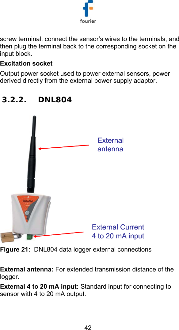   42 screw terminal, connect the sensor&rsquo;s wires to the terminals, and then plug the terminal back to the corresponding socket on the input block. Excitation socket Output power socket used to power external sensors, power derived directly from the external power supply adaptor.   3.2.2. DNL804 External antennaExternal Current 4 to 20 mA inputExternal antennaExternal Current 4 to 20 mA input Figure 21:  DNL804 data logger external connections  External antenna: For extended transmission distance of the logger. External 4 to 20 mA input: Standard input for connecting to sensor with 4 to 20 mA output. 
