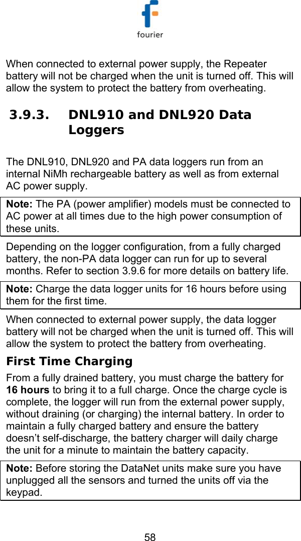  58 When connected to external power supply, the Repeater battery will not be charged when the unit is turned off. This will allow the system to protect the battery from overheating. 3.9.3. DNL910 and DNL920 Data Loggers The DNL910, DNL920 and PA data loggers run from an internal NiMh rechargeable battery as well as from external AC power supply.  Note: The PA (power amplifier) models must be connected to AC power at all times due to the high power consumption of these units.  Depending on the logger configuration, from a fully charged battery, the non-PA data logger can run for up to several months. Refer to section  3.9.6 for more details on battery life. Note: Charge the data logger units for 16 hours before using them for the first time. When connected to external power supply, the data logger battery will not be charged when the unit is turned off. This will allow the system to protect the battery from overheating. First Time Charging From a fully drained battery, you must charge the battery for 16 hours to bring it to a full charge. Once the charge cycle is complete, the logger will run from the external power supply, without draining (or charging) the internal battery. In order to maintain a fully charged battery and ensure the battery doesn&rsquo;t self-discharge, the battery charger will daily charge the unit for a minute to maintain the battery capacity. Note: Before storing the DataNet units make sure you have unplugged all the sensors and turned the units off via the keypad.  