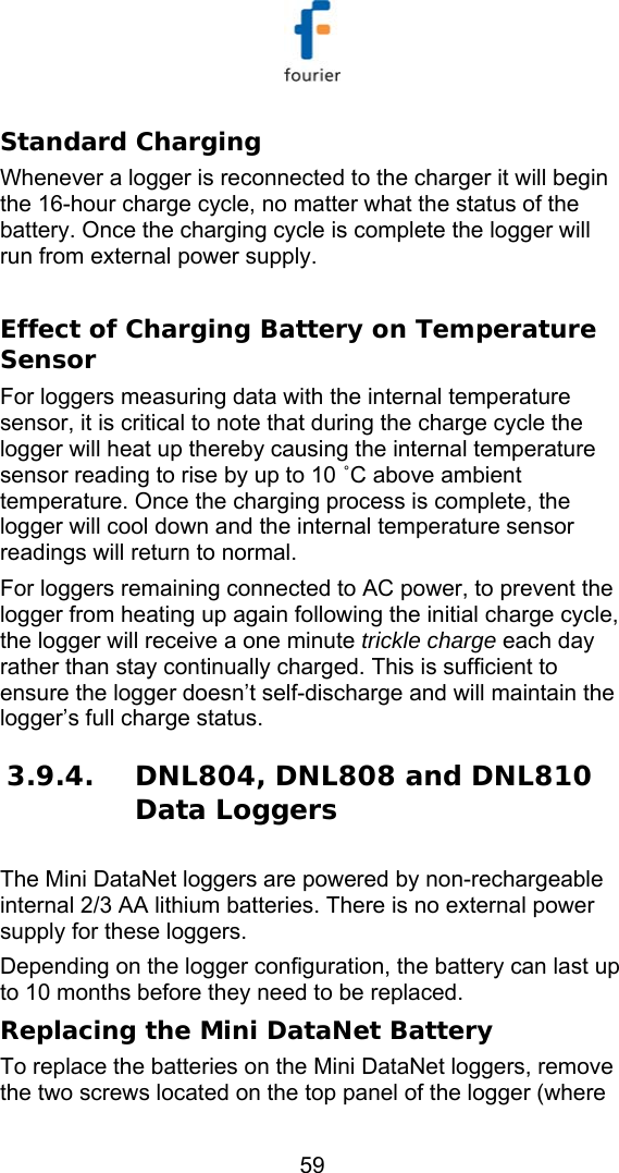   59 Standard Charging Whenever a logger is reconnected to the charger it will begin the 16-hour charge cycle, no matter what the status of the battery. Once the charging cycle is complete the logger will run from external power supply.  Effect of Charging Battery on Temperature Sensor For loggers measuring data with the internal temperature sensor, it is critical to note that during the charge cycle the logger will heat up thereby causing the internal temperature sensor reading to rise by up to 10 ˚C above ambient temperature. Once the charging process is complete, the logger will cool down and the internal temperature sensor readings will return to normal.  For loggers remaining connected to AC power, to prevent the logger from heating up again following the initial charge cycle, the logger will receive a one minute trickle charge each day rather than stay continually charged. This is sufficient to ensure the logger doesn&rsquo;t self-discharge and will maintain the logger&rsquo;s full charge status. 3.9.4. DNL804, DNL808 and DNL810 Data Loggers The Mini DataNet loggers are powered by non-rechargeable internal 2/3 AA lithium batteries. There is no external power supply for these loggers. Depending on the logger configuration, the battery can last up to 10 months before they need to be replaced. Replacing the Mini DataNet Battery To replace the batteries on the Mini DataNet loggers, remove the two screws located on the top panel of the logger (where 