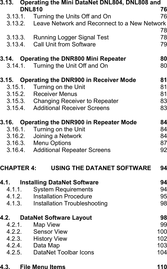3.13. Operating the Mini DataNet DNL804, DNL808 and DNL810  76 3.13.1.  Turning the Units Off and On  76 3.13.2.  Leave Network and Reconnect to a New Network    78 3.13.3.  Running Logger Signal Test  78 3.13.4.  Call Unit from Software  79 3.14. Operating the DNR800 Mini Repeater  80 3.14.1.  Turning the Unit Off and On  80 3.15. Operating the DNR900 in Receiver Mode  81 3.15.1.  Turning on the Unit  81 3.15.2. Receiver Menus  81 3.15.3.  Changing Receiver to Repeater  83 3.15.4.  Additional Receiver Screens  83 3.16. Operating the DNR900 in Repeater Mode  84 3.16.1.  Turning on the Unit  84 3.16.2.  Joining a Network  84 3.16.3. Menu Options  87 3.16.4.  Additional Repeater Screens  92 CHAPTER 4: USING THE DATANET SOFTWARE  94 4.1. Installing DataNet Software  94 4.1.1. System Requirements  94 4.1.2. Installation Procedure  95 4.1.3. Installation Troubleshooting  98 4.2. DataNet Software Layout  98 4.2.1. Map View  99 4.2.2. Sensor View  100 4.2.3. History View  102 4.2.4. Data Map  103 4.2.5.  DataNet Toolbar Icons  104 4.3. File Menu Items  110 