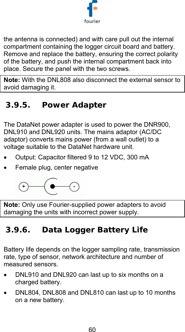   60 the antenna is connected) and with care pull out the internal compartment containing the logger circuit board and battery. Remove and replace the battery, ensuring the correct polarity of the battery, and push the internal compartment back into place. Secure the panel with the two screws.  Note: With the DNL808 also disconnect the external sensor to avoid damaging it. 3.9.5. Power Adapter The DataNet power adapter is used to power the DNR900, DNL910 and DNL920 units. The mains adaptor (AC/DC adaptor) converts mains power (from a wall outlet) to a voltage suitable to the DataNet hardware unit. &bull;  Output: Capacitor filtered 9 to 12 VDC, 300 mA  &bull;  Female plug, center negative  Note: Only use Fourier-supplied power adapters to avoid damaging the units with incorrect power supply. 3.9.6. Data Logger Battery Life Battery life depends on the logger sampling rate, transmission rate, type of sensor, network architecture and number of measured sensors.  &bull;  DNL910 and DNL920 can last up to six months on a charged battery. &bull;  DNL804, DNL808 and DNL810 can last up to 10 months on a new battery.  