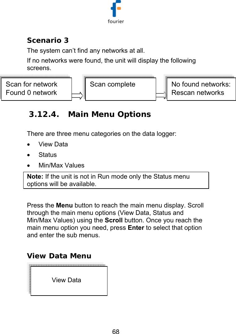   68 Scenario 3 The system can&rsquo;t find any networks at all. If no networks were found, the unit will display the following screens. Scan for network Found 0 networkScan complete   No found networks:Rescan networks  3.12.4.  Main Menu Options There are three menu categories on the data logger: &bull;  View Data  &bull; Status &bull; Min/Max Values Note: If the unit is not in Run mode only the Status menu options will be available.  Press the Menu button to reach the main menu display. Scroll through the main menu options (View Data, Status and Min/Max Values) using the Scroll button. Once you reach the main menu option you need, press Enter to select that option and enter the sub menus.  View Data Menu                     View Data   