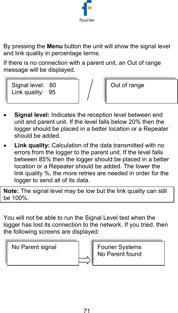   71  By pressing the Menu button the unit will show the signal level and link quality in percentage terms. If there is no connection with a parent unit, an Out of range message will be displayed. &bull; Signal level: Indicates the reception level between end unit and parent unit. If the level falls below 20% then the logger should be placed in a better location or a Repeater should be added. &bull; Link quality: Calculation of the data transmitted with no errors from the logger to the parent unit. If the level falls between 85% then the logger should be placed in a better location or a Repeater should be added. The lower the link quality %, the more retries are needed in order for the logger to send all of its data. Note: The signal level may be low but the link quality can still be 100%.  You will not be able to run the Signal Level test when the logger has lost its connection to the network. If you tried, then the following screens are displayed:   No Parent signal  Fourier Systems  No Parent found  Out of range Signal level:   80 Link quality:   95 