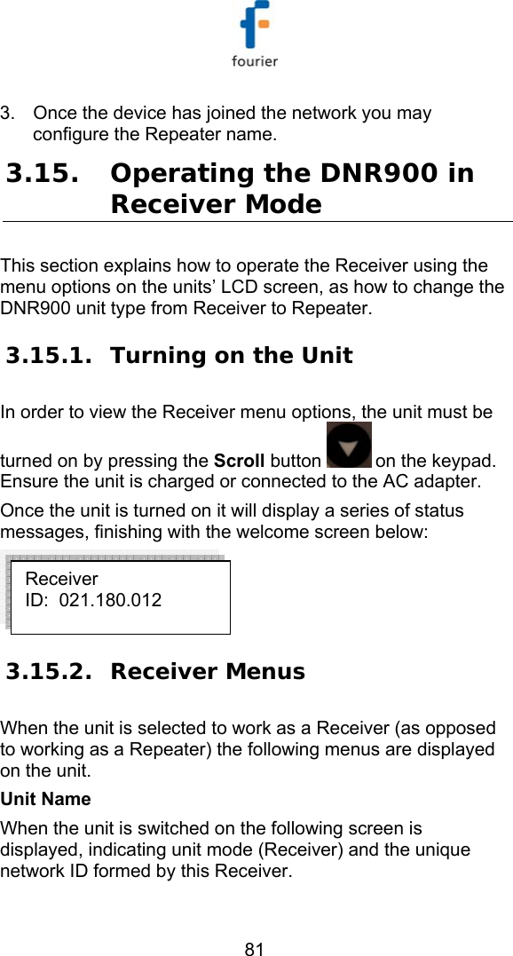   81 3.  Once the device has joined the network you may configure the Repeater name.  3.15. Operating the DNR900 in Receiver Mode This section explains how to operate the Receiver using the menu options on the units&rsquo; LCD screen, as how to change the DNR900 unit type from Receiver to Repeater.  3.15.1. Turning on the Unit In order to view the Receiver menu options, the unit must be turned on by pressing the Scroll button   on the keypad. Ensure the unit is charged or connected to the AC adapter. Once the unit is turned on it will display a series of status messages, finishing with the welcome screen below:  3.15.2. Receiver Menus When the unit is selected to work as a Receiver (as opposed to working as a Repeater) the following menus are displayed on the unit. Unit Name When the unit is switched on the following screen is displayed, indicating unit mode (Receiver) and the unique network ID formed by this Receiver. Receiver ID:  021.180.012 