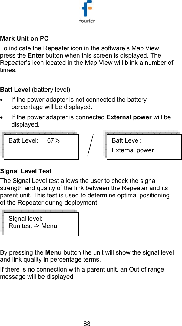   88 Mark Unit on PC To indicate the Repeater icon in the software&rsquo;s Map View, press the Enter button when this screen is displayed. The Repeater&rsquo;s icon located in the Map View will blink a number of times.  Batt Level (battery level) &bull;  If the power adapter is not connected the battery percentage will be displayed. &bull;  If the power adapter is connected External power will be displayed.  Signal Level Test   The Signal Level test allows the user to check the signal strength and quality of the link between the Repeater and its parent unit. This test is used to determine optimal positioning of the Repeater during deployment.    By pressing the Menu button the unit will show the signal level and link quality in percentage terms. If there is no connection with a parent unit, an Out of range message will be displayed. Batt Level:      External power Batt Level:     67%  Signal level: Run test -> Menu 