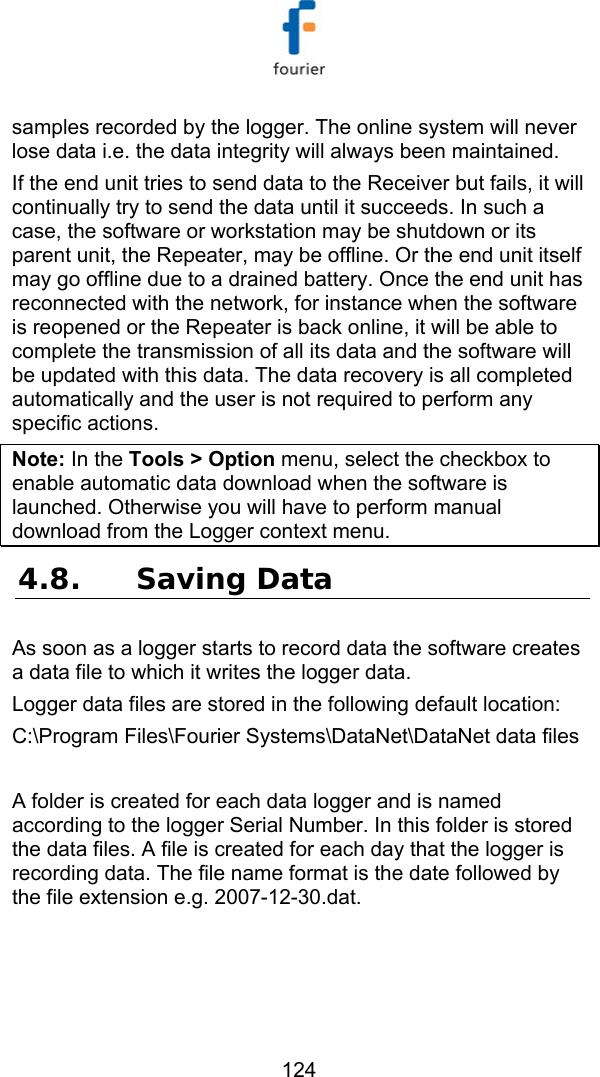   124 samples recorded by the logger. The online system will never lose data i.e. the data integrity will always been maintained.  If the end unit tries to send data to the Receiver but fails, it will continually try to send the data until it succeeds. In such a case, the software or workstation may be shutdown or its parent unit, the Repeater, may be offline. Or the end unit itself may go offline due to a drained battery. Once the end unit has reconnected with the network, for instance when the software is reopened or the Repeater is back online, it will be able to complete the transmission of all its data and the software will be updated with this data. The data recovery is all completed automatically and the user is not required to perform any specific actions. Note: In the Tools > Option menu, select the checkbox to enable automatic data download when the software is launched. Otherwise you will have to perform manual download from the Logger context menu. 4.8. Saving Data As soon as a logger starts to record data the software creates a data file to which it writes the logger data. Logger data files are stored in the following default location: C:\Program Files\Fourier Systems\DataNet\DataNet data files  A folder is created for each data logger and is named according to the logger Serial Number. In this folder is stored the data files. A file is created for each day that the logger is recording data. The file name format is the date followed by the file extension e.g. 2007-12-30.dat.   