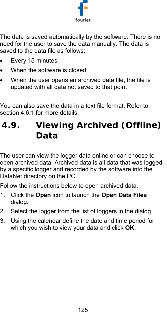   125 The data is saved automatically by the software. There is no need for the user to save the data manually. The data is saved to the data file as follows: &bull;  Every 15 minutes &bull;  When the software is closed &bull;  When the user opens an archived data file, the file is updated with all data not saved to that point  You can also save the data in a text file format. Refer to section  4.6.1 for more details. 4.9. Viewing Archived (Offline) Data  The user can view the logger data online or can choose to open archived data. Archived data is all data that was logged by a specific logger and recorded by the software into the DataNet directory on the PC.  Follow the instructions below to open archived data. 1. Click the Open icon to launch the Open Data Files dialog. 2.  Select the logger from the list of loggers in the dialog.  3.  Using the calendar define the date and time period for which you wish to view your data and click OK. 