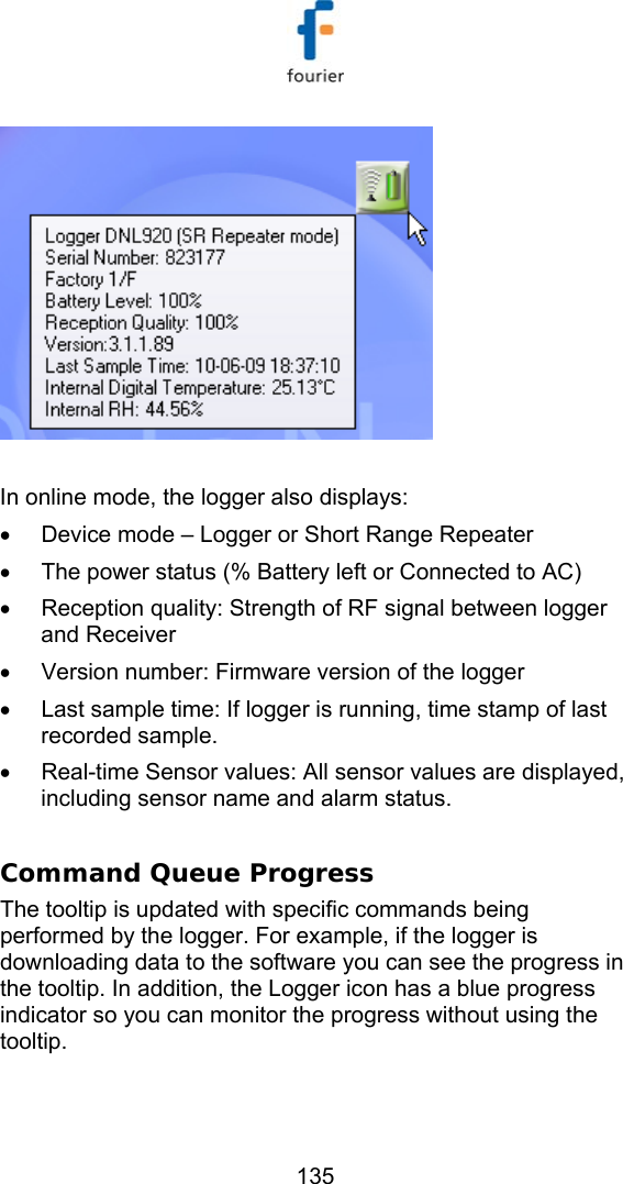   135   In online mode, the logger also displays:  &bull;  Device mode &ndash; Logger or Short Range Repeater &bull;  The power status (% Battery left or Connected to AC) &bull;  Reception quality: Strength of RF signal between logger and Receiver &bull;  Version number: Firmware version of the logger &bull;  Last sample time: If logger is running, time stamp of last recorded sample.  &bull;  Real-time Sensor values: All sensor values are displayed, including sensor name and alarm status.  Command Queue Progress The tooltip is updated with specific commands being performed by the logger. For example, if the logger is downloading data to the software you can see the progress in the tooltip. In addition, the Logger icon has a blue progress indicator so you can monitor the progress without using the tooltip.  