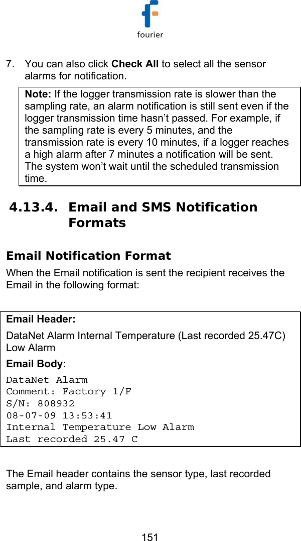   151 7.  You can also click Check All to select all the sensor alarms for notification. Note: If the logger transmission rate is slower than the sampling rate, an alarm notification is still sent even if the logger transmission time hasn&rsquo;t passed. For example, if the sampling rate is every 5 minutes, and the transmission rate is every 10 minutes, if a logger reaches a high alarm after 7 minutes a notification will be sent. The system won&rsquo;t wait until the scheduled transmission time. 4.13.4. Email and SMS Notification Formats Email Notification Format When the Email notification is sent the recipient receives the Email in the following format:  Email Header:  DataNet Alarm Internal Temperature (Last recorded 25.47C) Low Alarm Email Body: DataNet Alarm Comment: Factory 1/F  S/N: 808932 08-07-09 13:53:41 Internal Temperature Low Alarm Last recorded 25.47 C  The Email header contains the sensor type, last recorded sample, and alarm type. 