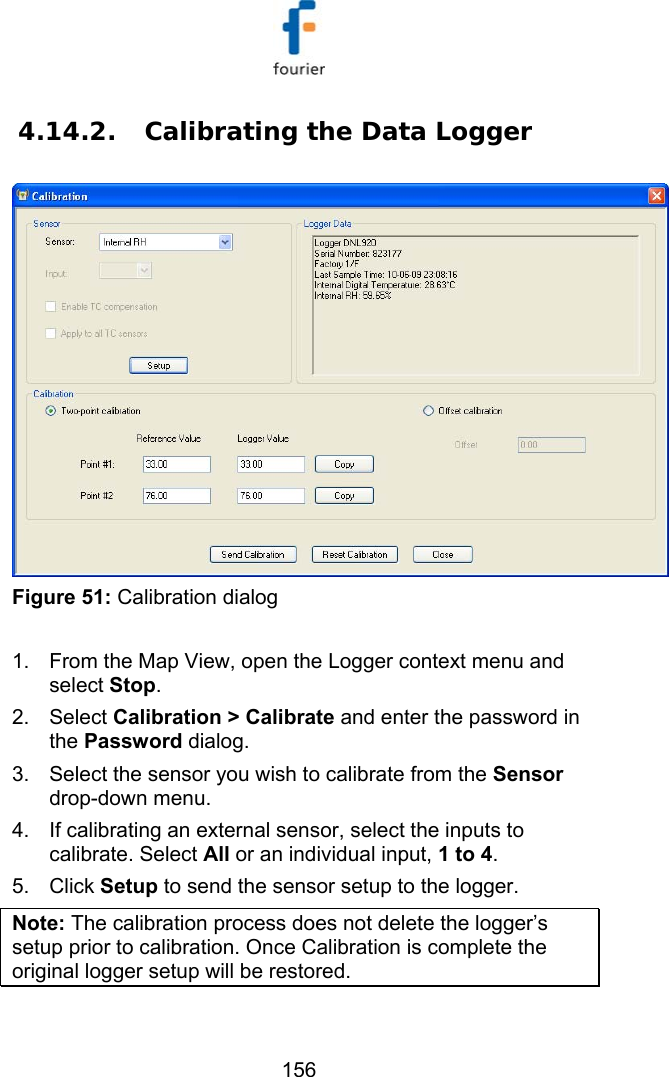   156 4.14.2.  Calibrating the Data Logger  Figure 51: Calibration dialog  1.  From the Map View, open the Logger context menu and select Stop. 2. Select Calibration > Calibrate and enter the password in the Password dialog. 3.  Select the sensor you wish to calibrate from the Sensor drop-down menu.  4.  If calibrating an external sensor, select the inputs to calibrate. Select All or an individual input, 1 to 4. 5. Click Setup to send the sensor setup to the logger.   Note: The calibration process does not delete the logger&rsquo;s setup prior to calibration. Once Calibration is complete the original logger setup will be restored. 