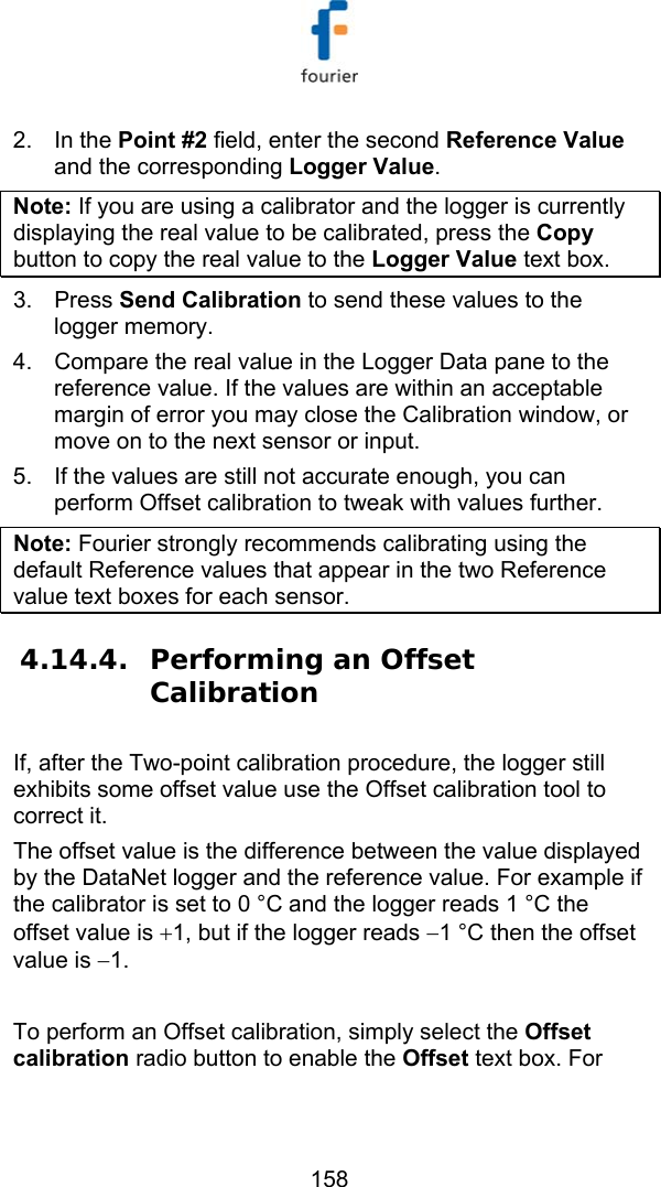  158 2. In the Point #2 field, enter the second Reference Value and the corresponding Logger Value.  Note: If you are using a calibrator and the logger is currently displaying the real value to be calibrated, press the Copy button to copy the real value to the Logger Value text box. 3. Press Send Calibration to send these values to the logger memory.  4.  Compare the real value in the Logger Data pane to the reference value. If the values are within an acceptable margin of error you may close the Calibration window, or move on to the next sensor or input. 5.  If the values are still not accurate enough, you can perform Offset calibration to tweak with values further. Note: Fourier strongly recommends calibrating using the default Reference values that appear in the two Reference value text boxes for each sensor. 4.14.4. Performing an Offset Calibration If, after the Two-point calibration procedure, the logger still exhibits some offset value use the Offset calibration tool to correct it. The offset value is the difference between the value displayed by the DataNet logger and the reference value. For example if the calibrator is set to 0 &deg;C and the logger reads 1 &deg;C the offset value is +1, but if the logger reads &minus;1 &deg;C then the offset value is &minus;1.   To perform an Offset calibration, simply select the Offset calibration radio button to enable the Offset text box. For 