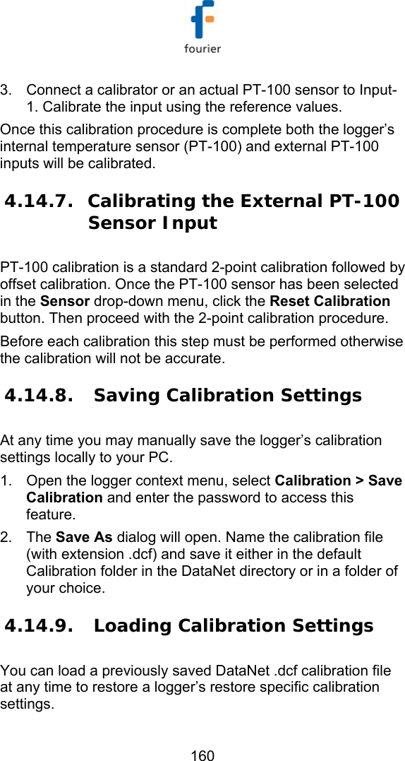   160 3.  Connect a calibrator or an actual PT-100 sensor to Input-1. Calibrate the input using the reference values. Once this calibration procedure is complete both the logger&rsquo;s internal temperature sensor (PT-100) and external PT-100 inputs will be calibrated. 4.14.7. Calibrating the External PT-100 Sensor Input PT-100 calibration is a standard 2-point calibration followed by offset calibration. Once the PT-100 sensor has been selected in the Sensor drop-down menu, click the Reset Calibration button. Then proceed with the 2-point calibration procedure. Before each calibration this step must be performed otherwise the calibration will not be accurate. 4.14.8.  Saving Calibration Settings At any time you may manually save the logger&rsquo;s calibration settings locally to your PC.  1.  Open the logger context menu, select Calibration > Save Calibration and enter the password to access this feature. 2. The Save As dialog will open. Name the calibration file (with extension .dcf) and save it either in the default Calibration folder in the DataNet directory or in a folder of your choice.  4.14.9.  Loading Calibration Settings You can load a previously saved DataNet .dcf calibration file at any time to restore a logger&rsquo;s restore specific calibration settings. 