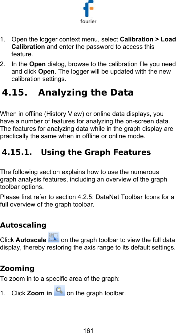   161 1.  Open the logger context menu, select Calibration > Load Calibration and enter the password to access this feature. 2. In the Open dialog, browse to the calibration file you need and click Open. The logger will be updated with the new calibration settings. 4.15. Analyzing the Data When in offline (History View) or online data displays, you have a number of features for analyzing the on-screen data. The features for analyzing data while in the graph display are practically the same when in offline or online mode. 4.15.1.  Using the Graph Features The following section explains how to use the numerous graph analysis features, including an overview of the graph toolbar options. Please first refer to section  4.2.5: DataNet Toolbar Icons for a full overview of the graph toolbar.  Autoscaling Click Autoscale  on the graph toolbar to view the full data display, thereby restoring the axis range to its default settings.  Zooming To zoom in to a specific area of the graph: 1. Click Zoom in  on the graph toolbar. 