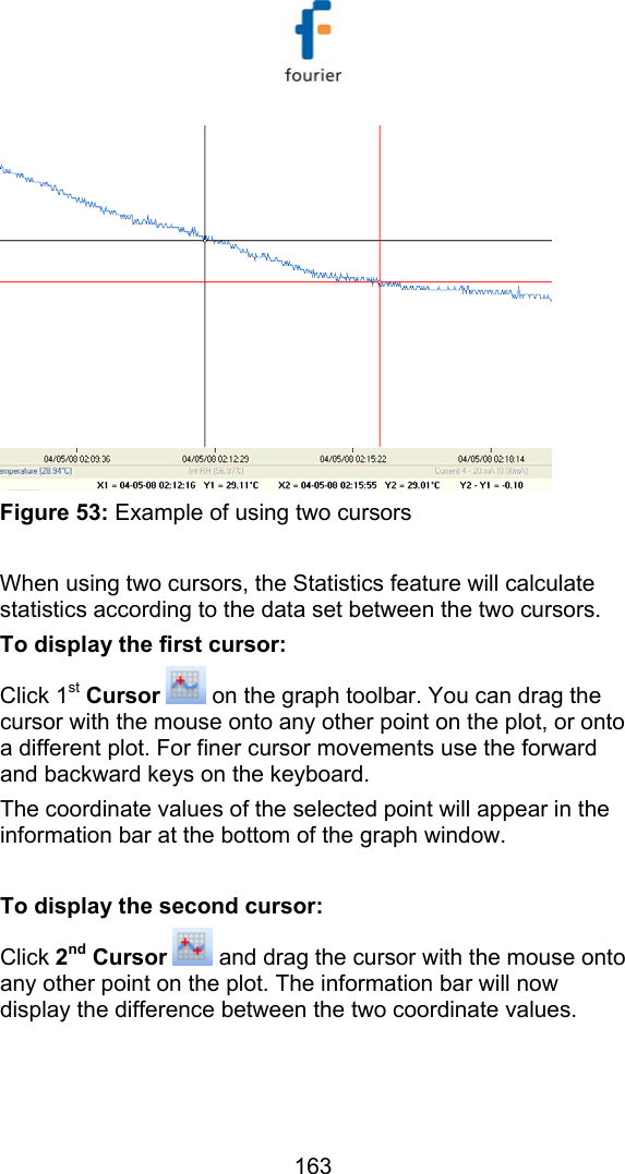   163  Figure 53: Example of using two cursors  When using two cursors, the Statistics feature will calculate statistics according to the data set between the two cursors. To display the first cursor: Click 1st Cursor  on the graph toolbar. You can drag the cursor with the mouse onto any other point on the plot, or onto a different plot. For finer cursor movements use the forward and backward keys on the keyboard.  The coordinate values of the selected point will appear in the information bar at the bottom of the graph window.  To display the second cursor: Click 2nd Cursor   and drag the cursor with the mouse onto any other point on the plot. The information bar will now display the difference between the two coordinate values.  