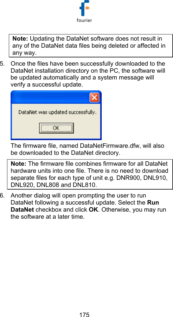   175 Note: Updating the DataNet software does not result in any of the DataNet data files being deleted or affected in any way. 5.  Once the files have been successfully downloaded to the DataNet installation directory on the PC, the software will be updated automatically and a system message will verify a successful update.  The firmware file, named DataNetFirmware.dfw, will also be downloaded to the DataNet directory.  Note: The firmware file combines firmware for all DataNet hardware units into one file. There is no need to download separate files for each type of unit e.g. DNR900, DNL910, DNL920, DNL808 and DNL810. 6.  Another dialog will open prompting the user to run DataNet following a successful update. Select the Run DataNet checkbox and click OK. Otherwise, you may run the software at a later time.  