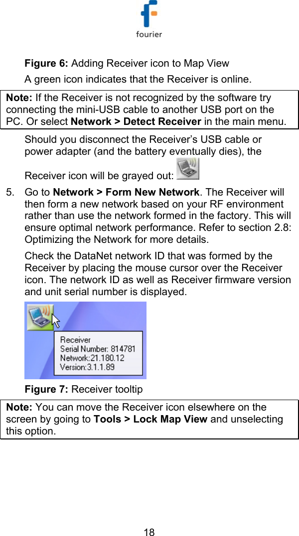   18 Figure 6: Adding Receiver icon to Map View A green icon indicates that the Receiver is online.  Note: If the Receiver is not recognized by the software try connecting the mini-USB cable to another USB port on the PC. Or select Network > Detect Receiver in the main menu. Should you disconnect the Receiver&rsquo;s USB cable or power adapter (and the battery eventually dies), the Receiver icon will be grayed out:    5. Go to Network > Form New Network. The Receiver will then form a new network based on your RF environment rather than use the network formed in the factory. This will ensure optimal network performance. Refer to section  2.8: Optimizing the Network for more details. Check the DataNet network ID that was formed by the Receiver by placing the mouse cursor over the Receiver icon. The network ID as well as Receiver firmware version and unit serial number is displayed.  Figure 7: Receiver tooltip  Note: You can move the Receiver icon elsewhere on the screen by going to Tools > Lock Map View and unselecting this option. 