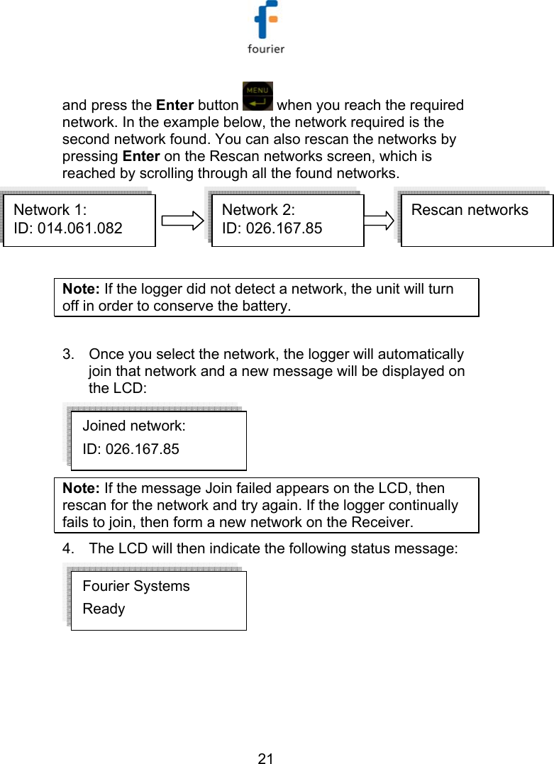   21 and press the Enter button   when you reach the required network. In the example below, the network required is the second network found. You can also rescan the networks by pressing Enter on the Rescan networks screen, which is reached by scrolling through all the found networks. Network 1:ID: 014.061.082  Network 2:ID: 026.167.85  Rescan networksNetwork 1:ID: 014.061.082  Network 2:ID: 026.167.85  Network 1:ID: 014.061.082  Network 2:ID: 026.167.85  Rescan networks  Note: If the logger did not detect a network, the unit will turn off in order to conserve the battery.  3.  Once you select the network, the logger will automatically join that network and a new message will be displayed on the LCD:  Note: If the message Join failed appears on the LCD, then rescan for the network and try again. If the logger continually fails to join, then form a new network on the Receiver. 4.  The LCD will then indicate the following status message:  Fourier Systems Ready Joined network: ID: 026.167.85   