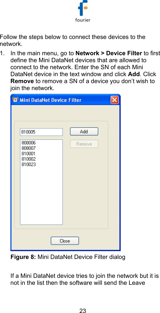   23 Follow the steps below to connect these devices to the network. 1.  In the main menu, go to Network > Device Filter to first define the Mini DataNet devices that are allowed to connect to the network. Enter the SN of each Mini DataNet device in the text window and click Add. Click Remove to remove a SN of a device you don&rsquo;t wish to join the network.  Figure 8: Mini DataNet Device Filter dialog  If a Mini DataNet device tries to join the network but it is not in the list then the software will send the Leave 