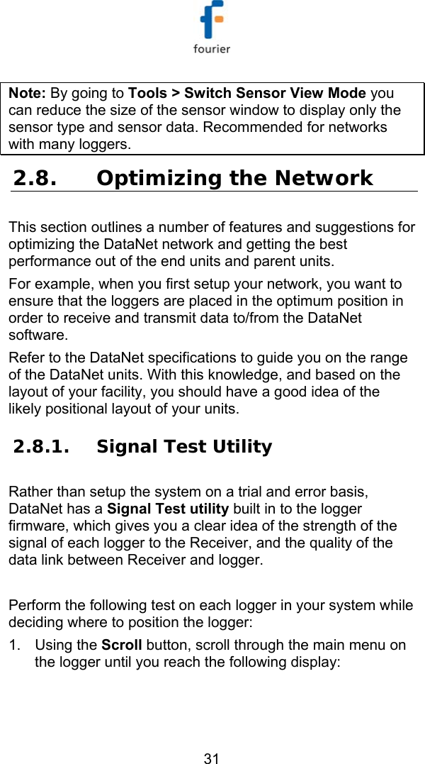   31 Note: By going to Tools > Switch Sensor View Mode you can reduce the size of the sensor window to display only the sensor type and sensor data. Recommended for networks with many loggers. 2.8. Optimizing the Network This section outlines a number of features and suggestions for optimizing the DataNet network and getting the best performance out of the end units and parent units.  For example, when you first setup your network, you want to ensure that the loggers are placed in the optimum position in order to receive and transmit data to/from the DataNet software. Refer to the DataNet specifications to guide you on the range of the DataNet units. With this knowledge, and based on the layout of your facility, you should have a good idea of the likely positional layout of your units. 2.8.1. Signal Test Utility Rather than setup the system on a trial and error basis, DataNet has a Signal Test utility built in to the logger firmware, which gives you a clear idea of the strength of the signal of each logger to the Receiver, and the quality of the data link between Receiver and logger.  Perform the following test on each logger in your system while deciding where to position the logger: 1. Using the Scroll button, scroll through the main menu on the logger until you reach the following display: 