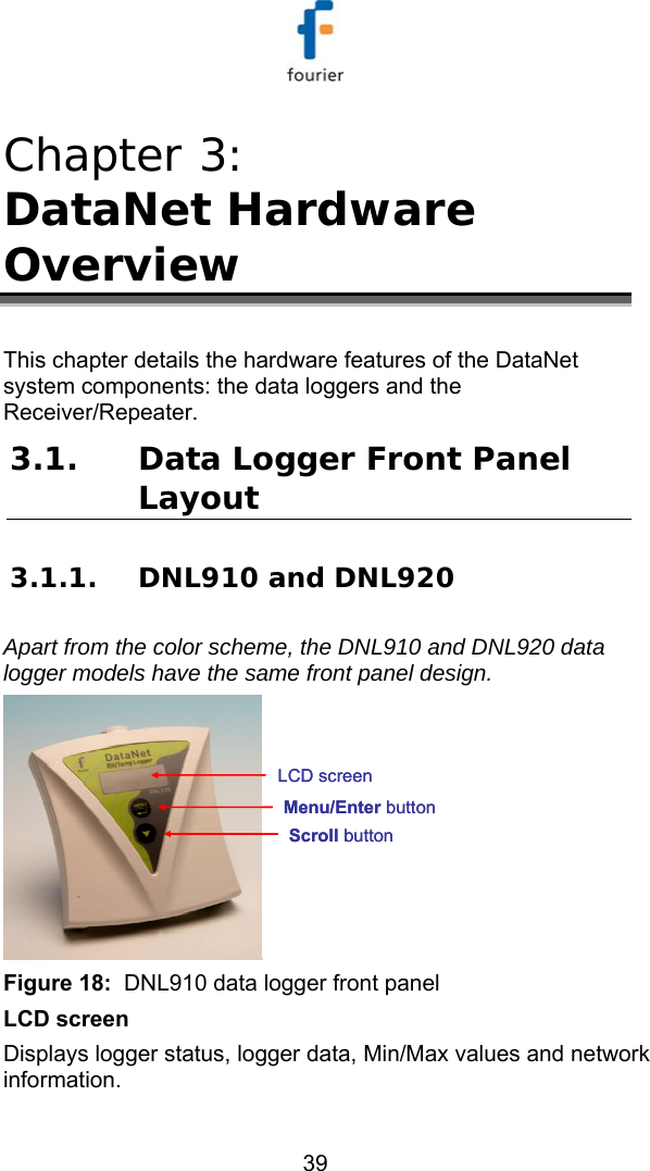   39 Chapter 3:  DataNet Hardware Overview This chapter details the hardware features of the DataNet system components: the data loggers and the Receiver/Repeater. 3.1. Data Logger Front Panel Layout 3.1.1. DNL910 and DNL920  Apart from the color scheme, the DNL910 and DNL920 data logger models have the same front panel design. Scroll buttonMenu/Enter buttonLCD screenScroll buttonMenu/Enter buttonLCD screen Figure 18:  DNL910 data logger front panel LCD screen Displays logger status, logger data, Min/Max values and network information. 