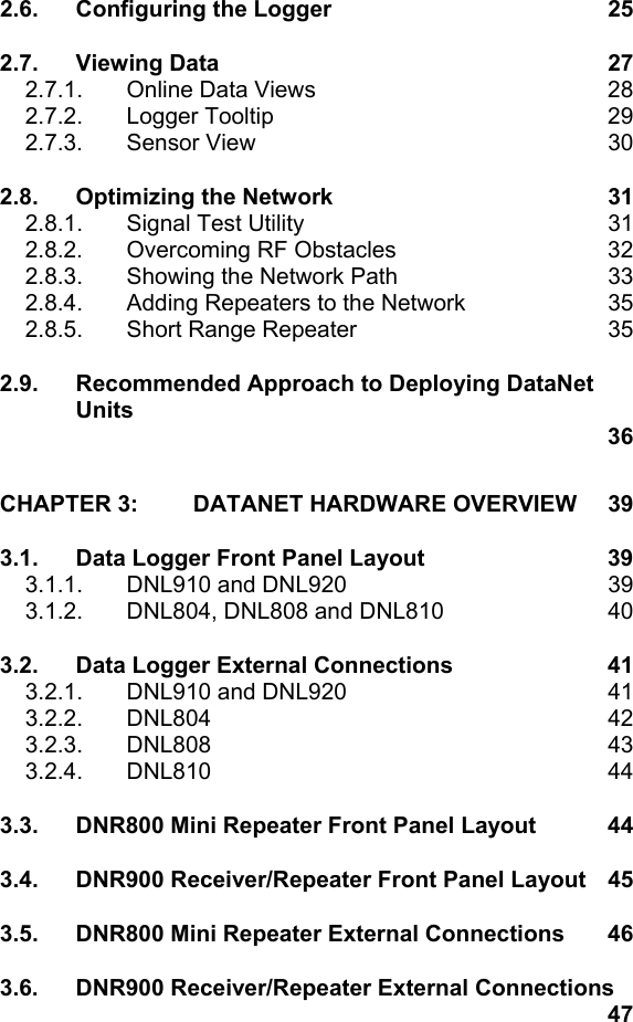 2.6. Configuring the Logger  25 2.7. Viewing Data  27 2.7.1.  Online Data Views  28 2.7.2. Logger Tooltip  29 2.7.3. Sensor View  30 2.8. Optimizing the Network  31 2.8.1.  Signal Test Utility  31 2.8.2.  Overcoming RF Obstacles  32 2.8.3.  Showing the Network Path  33 2.8.4.  Adding Repeaters to the Network  35 2.8.5. Short Range Repeater  35 2.9. Recommended Approach to Deploying DataNet Units  36 CHAPTER 3: DATANET HARDWARE OVERVIEW  39 3.1. Data Logger Front Panel Layout  39 3.1.1. DNL910 and DNL920  39 3.1.2.  DNL804, DNL808 and DNL810  40 3.2. Data Logger External Connections  41 3.2.1. DNL910 and DNL920  41 3.2.2. DNL804  42 3.2.3. DNL808  43 3.2.4. DNL810  44 3.3. DNR800 Mini Repeater Front Panel Layout  44 3.4. DNR900 Receiver/Repeater Front Panel Layout  45 3.5. DNR800 Mini Repeater External Connections  46 3.6. DNR900 Receiver/Repeater External Connections    47 