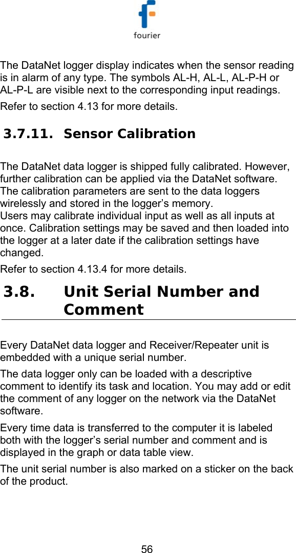   56 The DataNet logger display indicates when the sensor reading is in alarm of any type. The symbols AL-H, AL-L, AL-P-H or AL-P-L are visible next to the corresponding input readings.  Refer to section  4.13 for more details. 3.7.11. Sensor Calibration The DataNet data logger is shipped fully calibrated. However, further calibration can be applied via the DataNet software. The calibration parameters are sent to the data loggers wirelessly and stored in the logger&rsquo;s memory.  Users may calibrate individual input as well as all inputs at once. Calibration settings may be saved and then loaded into the logger at a later date if the calibration settings have changed. Refer to section  4.13.4 for more details. 3.8. Unit Serial Number and Comment Every DataNet data logger and Receiver/Repeater unit is embedded with a unique serial number.  The data logger only can be loaded with a descriptive comment to identify its task and location. You may add or edit the comment of any logger on the network via the DataNet software.  Every time data is transferred to the computer it is labeled both with the logger&rsquo;s serial number and comment and is displayed in the graph or data table view. The unit serial number is also marked on a sticker on the back of the product.  