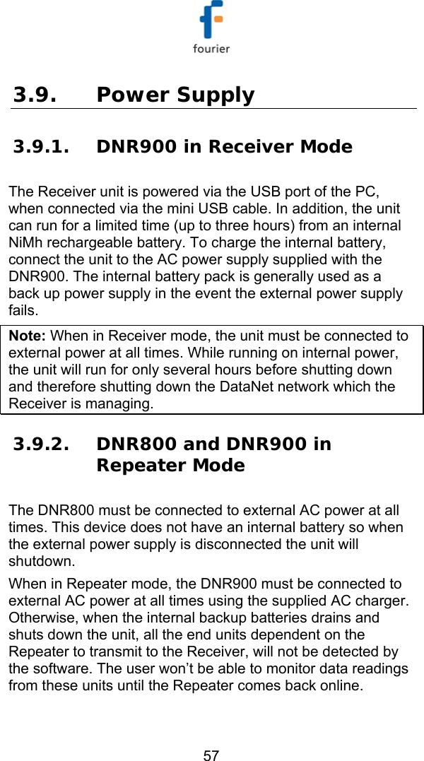   57 3.9. Power Supply 3.9.1. DNR900 in Receiver Mode The Receiver unit is powered via the USB port of the PC, when connected via the mini USB cable. In addition, the unit can run for a limited time (up to three hours) from an internal NiMh rechargeable battery. To charge the internal battery, connect the unit to the AC power supply supplied with the DNR900. The internal battery pack is generally used as a back up power supply in the event the external power supply fails.  Note: When in Receiver mode, the unit must be connected to external power at all times. While running on internal power, the unit will run for only several hours before shutting down and therefore shutting down the DataNet network which the Receiver is managing. 3.9.2. DNR800 and DNR900 in Repeater Mode The DNR800 must be connected to external AC power at all times. This device does not have an internal battery so when the external power supply is disconnected the unit will shutdown.  When in Repeater mode, the DNR900 must be connected to external AC power at all times using the supplied AC charger. Otherwise, when the internal backup batteries drains and shuts down the unit, all the end units dependent on the Repeater to transmit to the Receiver, will not be detected by the software. The user won&rsquo;t be able to monitor data readings from these units until the Repeater comes back online. 
