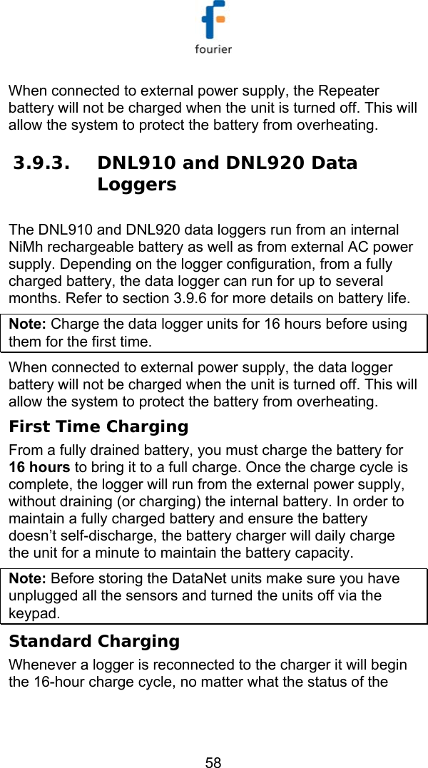   58 When connected to external power supply, the Repeater battery will not be charged when the unit is turned off. This will allow the system to protect the battery from overheating. 3.9.3. DNL910 and DNL920 Data Loggers The DNL910 and DNL920 data loggers run from an internal NiMh rechargeable battery as well as from external AC power supply. Depending on the logger configuration, from a fully charged battery, the data logger can run for up to several months. Refer to section  3.9.6 for more details on battery life. Note: Charge the data logger units for 16 hours before using them for the first time. When connected to external power supply, the data logger battery will not be charged when the unit is turned off. This will allow the system to protect the battery from overheating. First Time Charging From a fully drained battery, you must charge the battery for 16 hours to bring it to a full charge. Once the charge cycle is complete, the logger will run from the external power supply, without draining (or charging) the internal battery. In order to maintain a fully charged battery and ensure the battery doesn&rsquo;t self-discharge, the battery charger will daily charge the unit for a minute to maintain the battery capacity. Note: Before storing the DataNet units make sure you have unplugged all the sensors and turned the units off via the keypad.  Standard Charging Whenever a logger is reconnected to the charger it will begin the 16-hour charge cycle, no matter what the status of the 