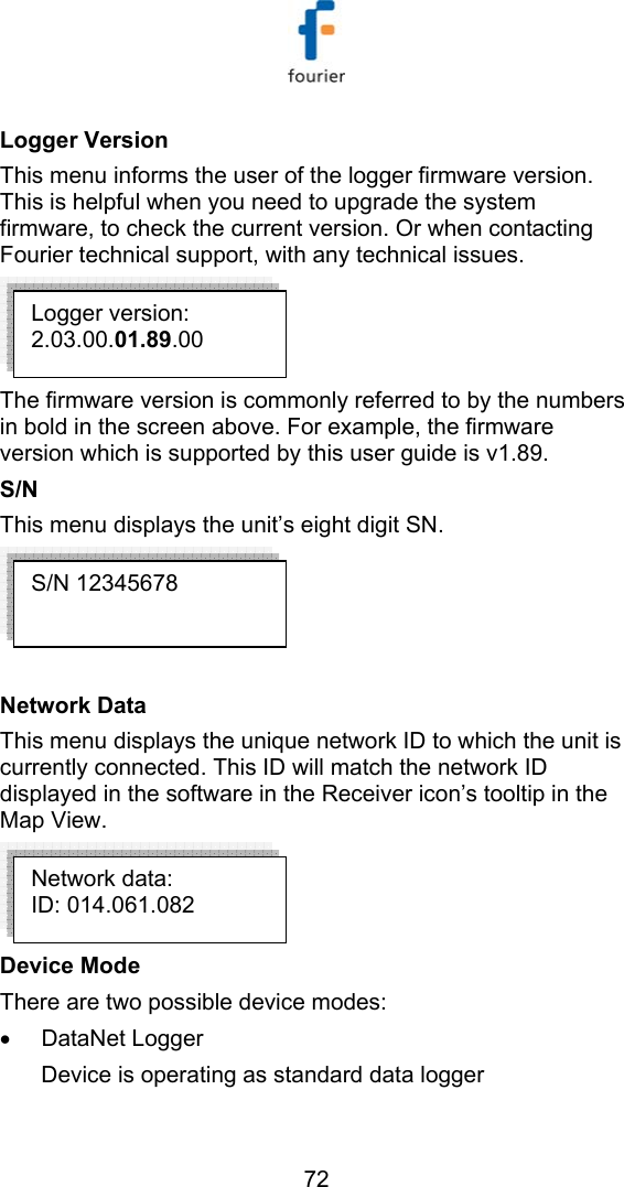   72 Logger Version  This menu informs the user of the logger firmware version. This is helpful when you need to upgrade the system firmware, to check the current version. Or when contacting Fourier technical support, with any technical issues.  The firmware version is commonly referred to by the numbers in bold in the screen above. For example, the firmware version which is supported by this user guide is v1.89.  S/N This menu displays the unit&rsquo;s eight digit SN.   Network Data This menu displays the unique network ID to which the unit is currently connected. This ID will match the network ID displayed in the software in the Receiver icon&rsquo;s tooltip in the Map View.  Device Mode There are two possible device modes: &bull; DataNet Logger Device is operating as standard data logger Network data: ID: 014.061.082 S/N 12345678 Logger version: 2.03.00.01.89.00 
