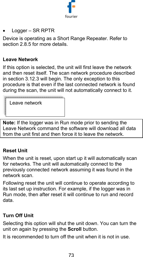   73 &bull;  Logger &ndash; SR RPTR Device is operating as a Short Range Repeater. Refer to section  2.8.5 for more details.  Leave Network  If this option is selected, the unit will first leave the network and then reset itself. The scan network procedure described in section  3.12.3 will begin. The only exception to this procedure is that even if the last connected network is found during the scan, the unit will not automatically connect to it.   Note: If the logger was in Run mode prior to sending the Leave Network command the software will download all data from the unit first and then force it to leave the network.   Reset Unit  When the unit is reset, upon start up it will automatically scan for networks. The unit will automatically connect to the previously connected network assuming it was found in the network scan. Following reset the unit will continue to operate according to its last set up instruction. For example, if the logger was in Run mode, then after reset it will continue to run and record data.  Turn Off Unit Selecting this option will shut the unit down. You can turn the unit on again by pressing the Scroll button.  It is recommended to turn off the unit when it is not in use. Leave network 