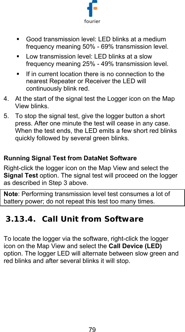   79   Good transmission level: LED blinks at a medium frequency meaning 50% - 69% transmission level.   Low transmission level: LED blinks at a slow frequency meaning 25% - 49% transmission level.   If in current location there is no connection to the nearest Repeater or Receiver the LED will continuously blink red.  4.  At the start of the signal test the Logger icon on the Map View blinks. 5.  To stop the signal test, give the logger button a short press. After one minute the test will cease in any case. When the test ends, the LED emits a few short red blinks quickly followed by several green blinks.   Running Signal Test from DataNet Software Right-click the logger icon on the Map View and select the Signal Test option. The signal test will proceed on the logger as described in Step 3 above.  Note: Performing transmission level test consumes a lot of battery power; do not repeat this test too many times. 3.13.4. Call Unit from Software To locate the logger via the software, right-click the logger icon on the Map View and select the Call Device (LED) option. The logger LED will alternate between slow green and red blinks and after several blinks it will stop.  