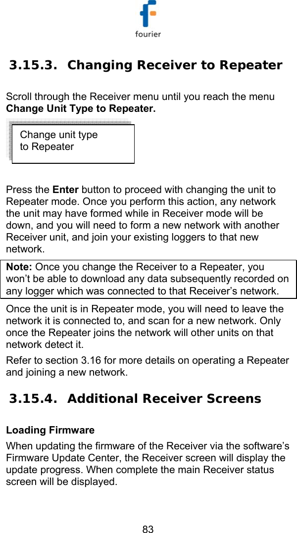   83 3.15.3. Changing Receiver to Repeater Scroll through the Receiver menu until you reach the menu Change Unit Type to Repeater.   Press the Enter button to proceed with changing the unit to Repeater mode. Once you perform this action, any network the unit may have formed while in Receiver mode will be down, and you will need to form a new network with another Receiver unit, and join your existing loggers to that new network. Note: Once you change the Receiver to a Repeater, you won&rsquo;t be able to download any data subsequently recorded on any logger which was connected to that Receiver&rsquo;s network.  Once the unit is in Repeater mode, you will need to leave the network it is connected to, and scan for a new network. Only once the Repeater joins the network will other units on that network detect it.  Refer to section  3.16 for more details on operating a Repeater and joining a new network.  3.15.4. Additional Receiver Screens Loading Firmware  When updating the firmware of the Receiver via the software&rsquo;s Firmware Update Center, the Receiver screen will display the update progress. When complete the main Receiver status screen will be displayed. Change unit type to Repeater 