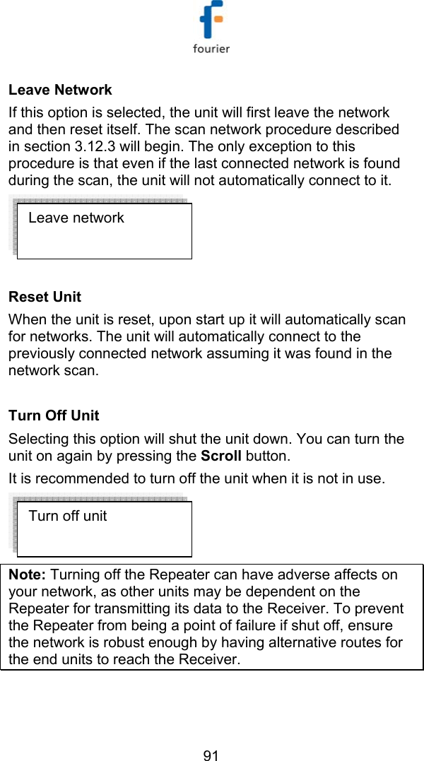   91 Leave Network  If this option is selected, the unit will first leave the network and then reset itself. The scan network procedure described in section  3.12.3 will begin. The only exception to this procedure is that even if the last connected network is found during the scan, the unit will not automatically connect to it.    Reset Unit  When the unit is reset, upon start up it will automatically scan for networks. The unit will automatically connect to the previously connected network assuming it was found in the network scan.  Turn Off Unit Selecting this option will shut the unit down. You can turn the unit on again by pressing the Scroll button. It is recommended to turn off the unit when it is not in use.  Note: Turning off the Repeater can have adverse affects on your network, as other units may be dependent on the Repeater for transmitting its data to the Receiver. To prevent the Repeater from being a point of failure if shut off, ensure the network is robust enough by having alternative routes for the end units to reach the Receiver.  Turn off unit Leave network 