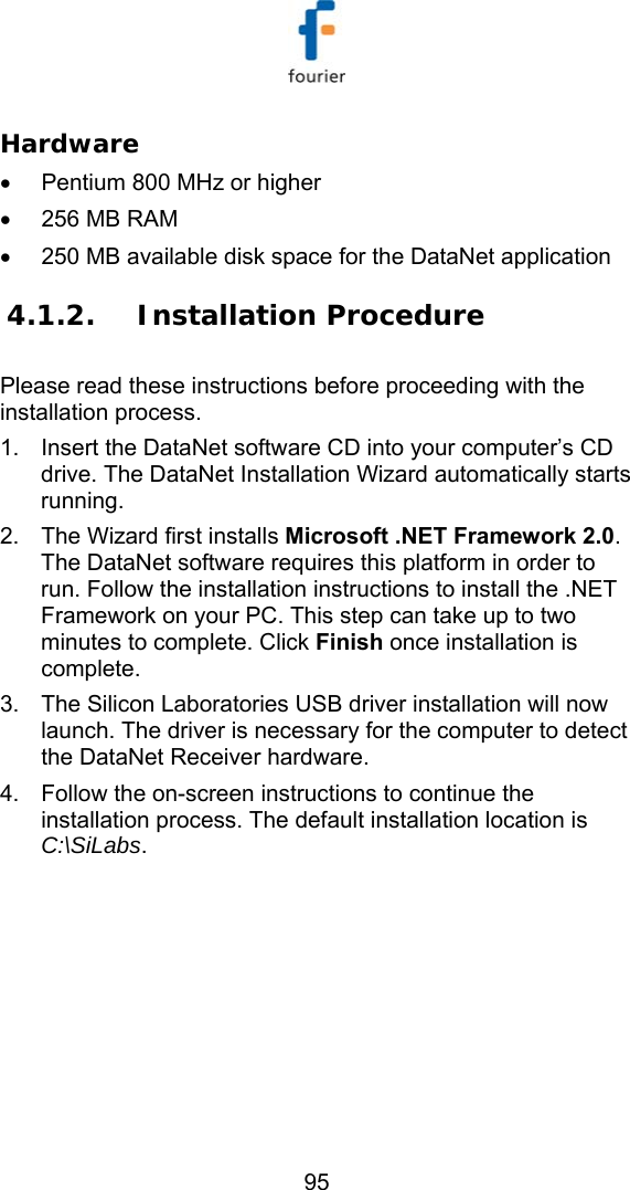   95 Hardware &bull;  Pentium 800 MHz or higher  &bull;  256 MB RAM  &bull;  250 MB available disk space for the DataNet application  4.1.2. Installation Procedure Please read these instructions before proceeding with the installation process. 1.  Insert the DataNet software CD into your computer&rsquo;s CD drive. The DataNet Installation Wizard automatically starts running. 2.  The Wizard first installs Microsoft .NET Framework 2.0. The DataNet software requires this platform in order to run. Follow the installation instructions to install the .NET Framework on your PC. This step can take up to two minutes to complete. Click Finish once installation is complete. 3.  The Silicon Laboratories USB driver installation will now launch. The driver is necessary for the computer to detect the DataNet Receiver hardware.  4.  Follow the on-screen instructions to continue the installation process. The default installation location is C:\SiLabs. 