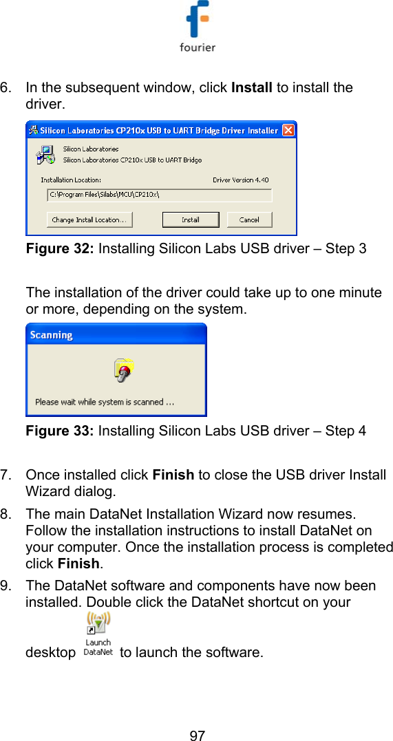   97 6.  In the subsequent window, click Install to install the driver.  Figure 32: Installing Silicon Labs USB driver &ndash; Step 3  The installation of the driver could take up to one minute or more, depending on the system.   Figure 33: Installing Silicon Labs USB driver &ndash; Step 4  7.  Once installed click Finish to close the USB driver Install Wizard dialog. 8.  The main DataNet Installation Wizard now resumes. Follow the installation instructions to install DataNet on your computer. Once the installation process is completed click Finish.  9.  The DataNet software and components have now been installed. Double click the DataNet shortcut on your desktop   to launch the software. 