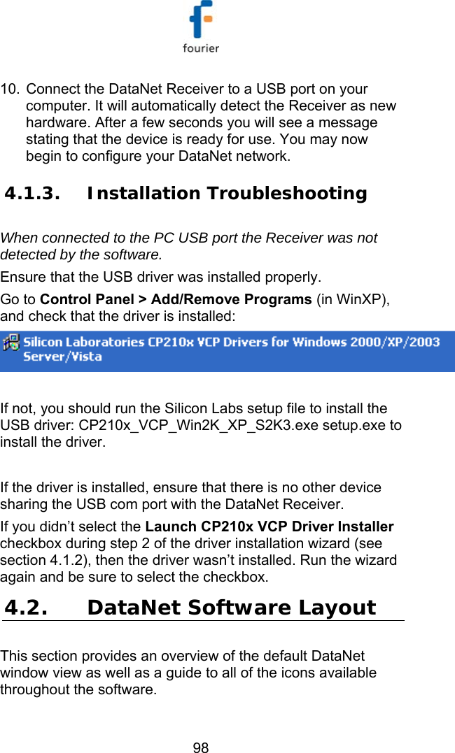  98 10.  Connect the DataNet Receiver to a USB port on your computer. It will automatically detect the Receiver as new hardware. After a few seconds you will see a message stating that the device is ready for use. You may now begin to configure your DataNet network.  4.1.3. Installation Troubleshooting When connected to the PC USB port the Receiver was not detected by the software. Ensure that the USB driver was installed properly.  Go to Control Panel > Add/Remove Programs (in WinXP), and check that the driver is installed:   If not, you should run the Silicon Labs setup file to install the USB driver: CP210x_VCP_Win2K_XP_S2K3.exe setup.exe to install the driver.   If the driver is installed, ensure that there is no other device sharing the USB com port with the DataNet Receiver.  If you didn&rsquo;t select the Launch CP210x VCP Driver Installer checkbox during step 2 of the driver installation wizard (see section  4.1.2), then the driver wasn&rsquo;t installed. Run the wizard again and be sure to select the checkbox. 4.2. DataNet Software Layout  This section provides an overview of the default DataNet window view as well as a guide to all of the icons available throughout the software. 