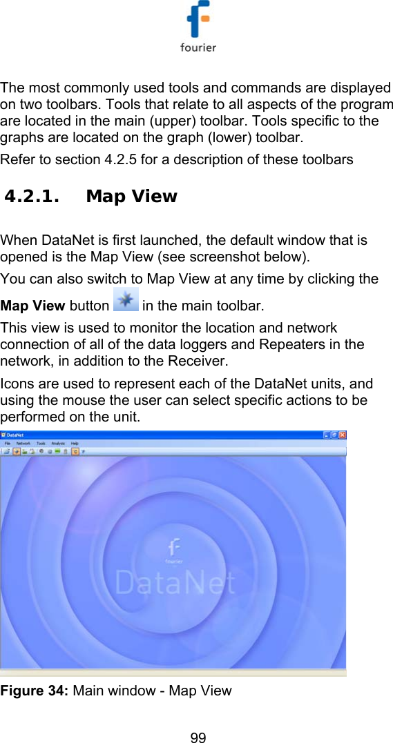  99 The most commonly used tools and commands are displayed on two toolbars. Tools that relate to all aspects of the program are located in the main (upper) toolbar. Tools specific to the graphs are located on the graph (lower) toolbar.  Refer to section  4.2.5 for a description of these toolbars 4.2.1. Map View  When DataNet is first launched, the default window that is opened is the Map View (see screenshot below). You can also switch to Map View at any time by clicking the Map View button   in the main toolbar. This view is used to monitor the location and network connection of all of the data loggers and Repeaters in the network, in addition to the Receiver.  Icons are used to represent each of the DataNet units, and using the mouse the user can select specific actions to be performed on the unit.  Figure 34: Main window - Map View  