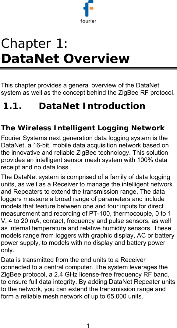   1 Chapter 1:  DataNet Overview This chapter provides a general overview of the DataNet system as well as the concept behind the ZigBee RF protocol. 1.1. DataNet Introduction The Wireless Intelligent Logging Network Fourier Systems next generation data logging system is the DataNet, a 16-bit, mobile data acquisition network based on the innovative and reliable ZigBee technology. This solution provides an intelligent sensor mesh system with 100% data receipt and no data loss.   The DataNet system is comprised of a family of data logging units, as well as a Receiver to manage the intelligent network and Repeaters to extend the transmission range. The data loggers measure a broad range of parameters and include models that feature between one and four inputs for direct measurement and recording of PT-100, thermocouple, 0 to 1 V, 4 to 20 mA, contact, frequency and pulse sensors, as well as internal temperature and relative humidity sensors. These models range from loggers with graphic display, AC or battery power supply, to models with no display and battery power only.  Data is transmitted from the end units to a Receiver connected to a central computer. The system leverages the ZigBee protocol, a 2.4 GHz license-free frequency RF band, to ensure full data integrity. By adding DataNet Repeater units to the network, you can extend the transmission range and form a reliable mesh network of up to 65,000 units. 