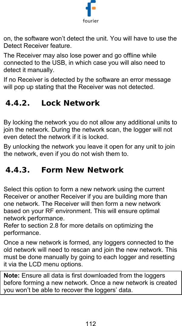   112 on, the software won&rsquo;t detect the unit. You will have to use the Detect Receiver feature. The Receiver may also lose power and go offline while connected to the USB, in which case you will also need to detect it manually. If no Receiver is detected by the software an error message will pop up stating that the Receiver was not detected. 4.4.2. Lock Network By locking the network you do not allow any additional units to join the network. During the network scan, the logger will not even detect the network if it is locked. By unlocking the network you leave it open for any unit to join the network, even if you do not wish them to. 4.4.3. Form New Network Select this option to form a new network using the current Receiver or another Receiver if you are building more than one network. The Receiver will then form a new network based on your RF environment. This will ensure optimal network performance. Refer to section  2.8 for more details on optimizing the performance. Once a new network is formed, any loggers connected to the old network will need to rescan and join the new network. This must be done manually by going to each logger and resetting it via the LCD menu options. Note: Ensure all data is first downloaded from the loggers before forming a new network. Once a new network is created you won&rsquo;t be able to recover the loggers&rsquo; data. 